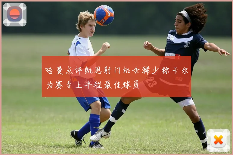 哈曼点评凯恩射门机会稀少称卡尔为赛季上半程最佳球员