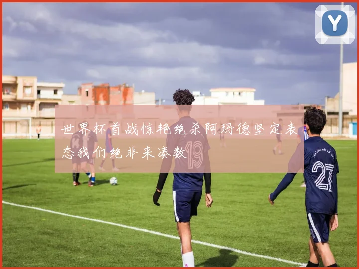 世界杯首战惊艳绝杀阿玛德坚定表态我们绝非来凑数