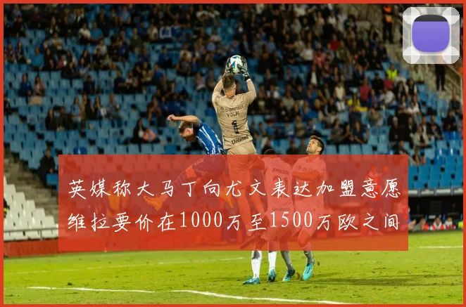 英媒称大马丁向尤文表达加盟意愿维拉要价在1000万至1500万欧之间