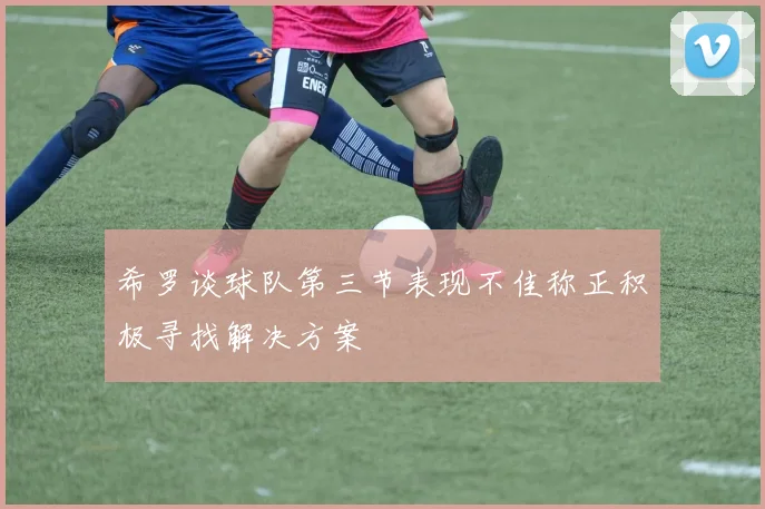 希罗谈球队第三节表现不佳称正积极寻找解决方案