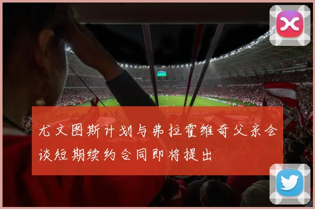 尤文图斯计划与弗拉霍维奇父亲会谈短期续约合同即将提出