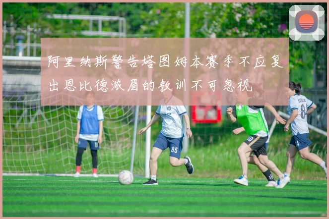 阿里纳斯警告塔图姆本赛季不应复出恩比德浓眉的教训不可忽视