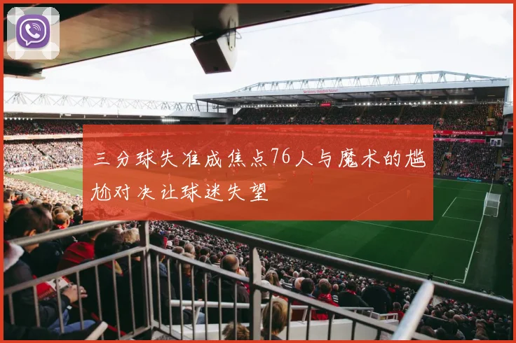 三分球失准成焦点76人与魔术的尴尬对决让球迷失望