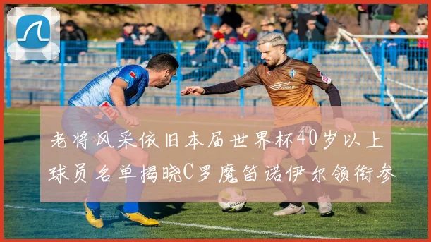老将风采依旧本届世界杯40岁以上球员名单揭晓C罗魔笛诺伊尔领衔参赛