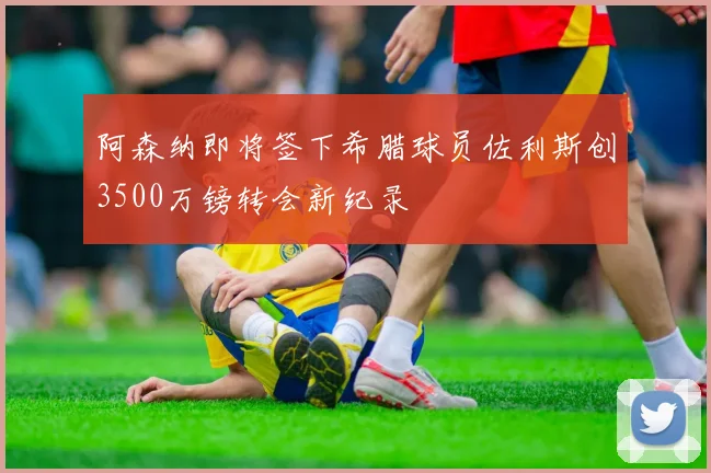 阿森纳即将签下希腊球员佐利斯创3500万镑转会新纪录
