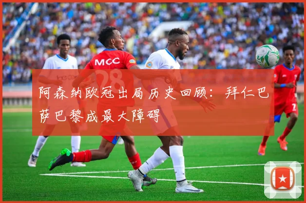 阿森纳欧冠出局历史回顾：拜仁巴萨巴黎成最大障碍