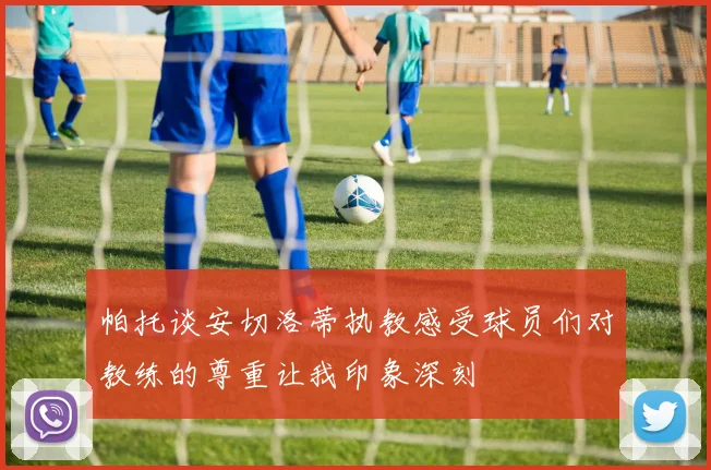 帕托谈安切洛蒂执教感受球员们对教练的尊重让我印象深刻