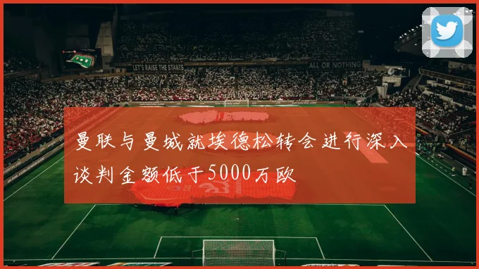 曼联与曼城就埃德松转会进行深入谈判金额低于5000万欧