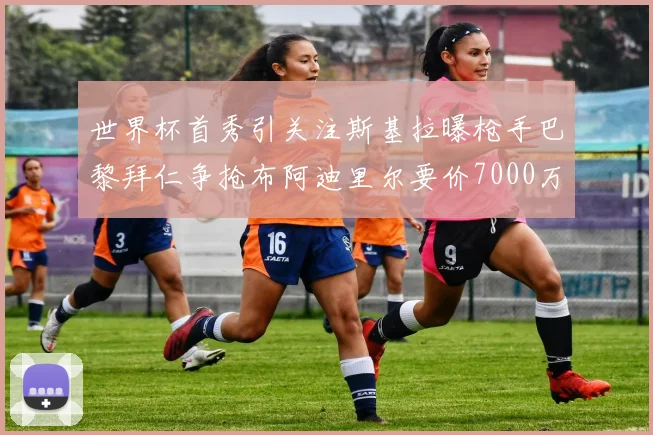 世界杯首秀引关注斯基拉曝枪手巴黎拜仁争抢布阿迪里尔要价7000万欧元