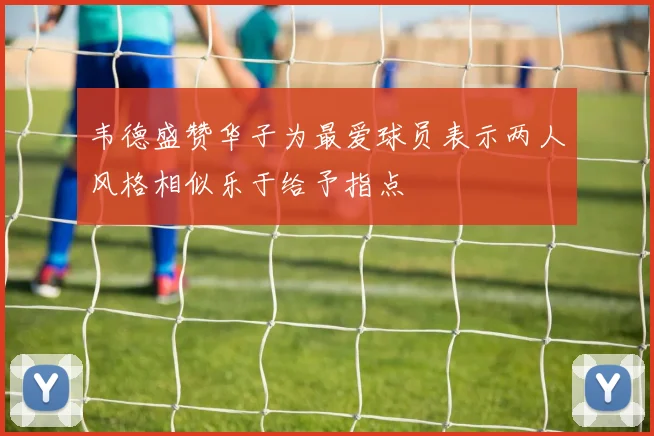 韦德盛赞华子为最爱球员表示两人风格相似乐于给予指点