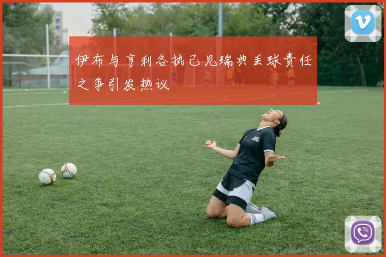 伊布与亨利各执己见瑞典丢球责任之争引发热议