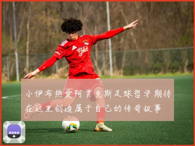小伊布热爱阿贾克斯足球哲学期待在这里创造属于自己的传奇故事