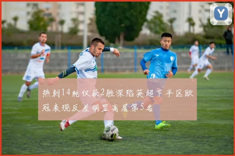 热刺14轮仅获2胜深陷英超下半区欧冠表现反差明显高居第5名
