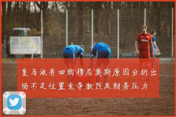 皇马放弃回购穆尼奥斯原因分析出场不足位置竞争激烈及财务压力