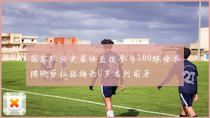 国家队历史最快直接参与100球榜单揭晓萨拉赫梅西C罗名列前茅