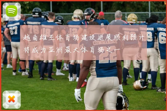 越南雄王体育场建设进展顺利预计将成为亚洲最大体育场之一